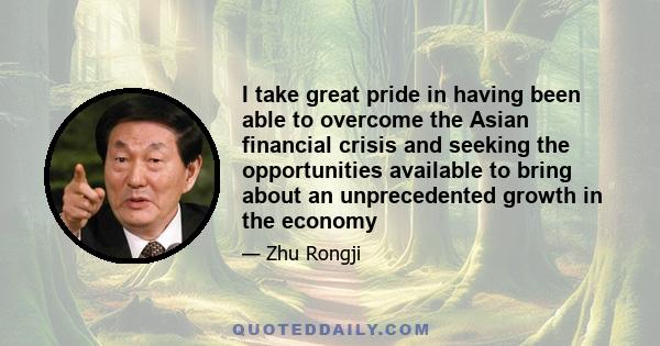 I take great pride in having been able to overcome the Asian financial crisis and seeking the opportunities available to bring about an unprecedented growth in the economy