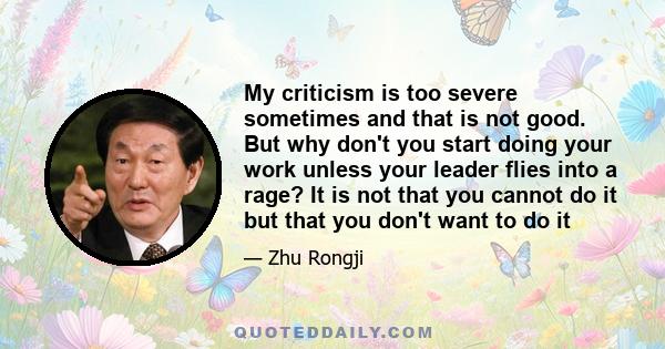 My criticism is too severe sometimes and that is not good. But why don't you start doing your work unless your leader flies into a rage? It is not that you cannot do it but that you don't want to do it