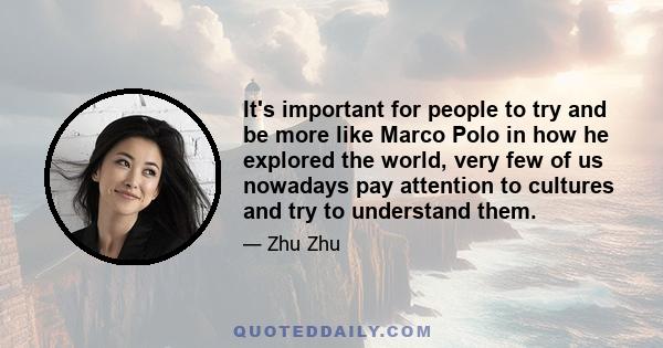 It's important for people to try and be more like Marco Polo in how he explored the world, very few of us nowadays pay attention to cultures and try to understand them.