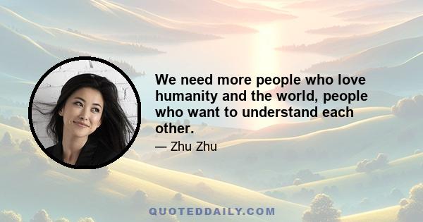 We need more people who love humanity and the world, people who want to understand each other.