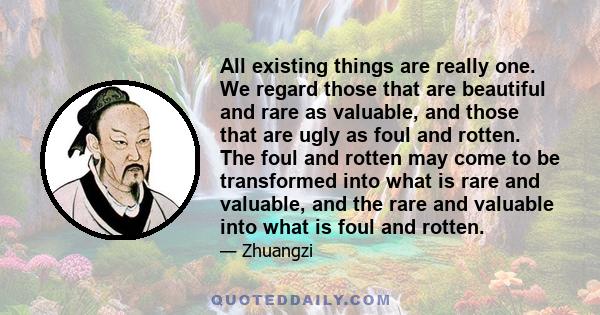 All existing things are really one. We regard those that are beautiful and rare as valuable, and those that are ugly as foul and rotten. The foul and rotten may come to be transformed into what is rare and valuable, and 