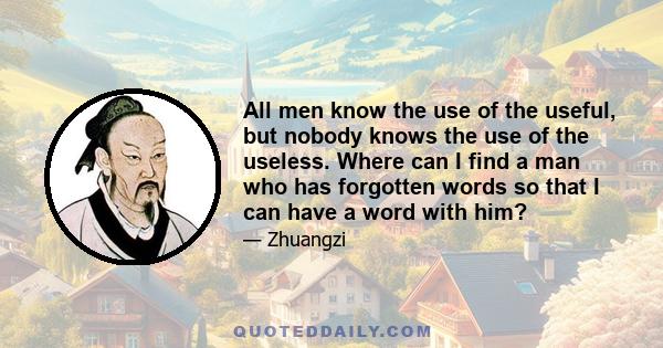 All men know the use of the useful, but nobody knows the use of the useless. Where can I find a man who has forgotten words so that I can have a word with him?