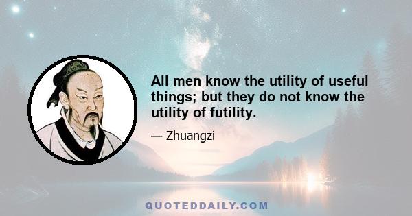 All men know the utility of useful things; but they do not know the utility of futility.