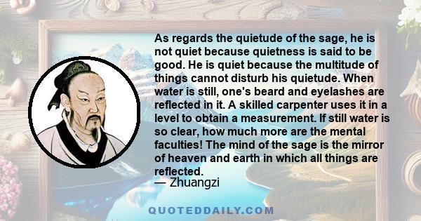 As regards the quietude of the sage, he is not quiet because quietness is said to be good. He is quiet because the multitude of things cannot disturb his quietude. When water is still, one's beard and eyelashes are