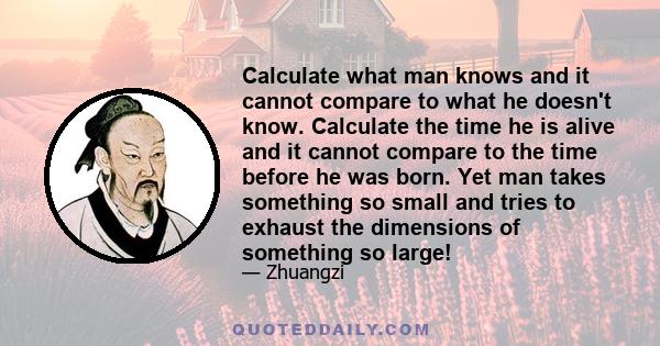 Calculate what man knows and it cannot compare to what he doesn't know. Calculate the time he is alive and it cannot compare to the time before he was born. Yet man takes something so small and tries to exhaust the