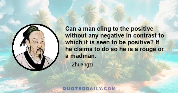 Can a man cling to the positive without any negative in contrast to which it is seen to be positive? If he claims to do so he is a rouge or a madman.