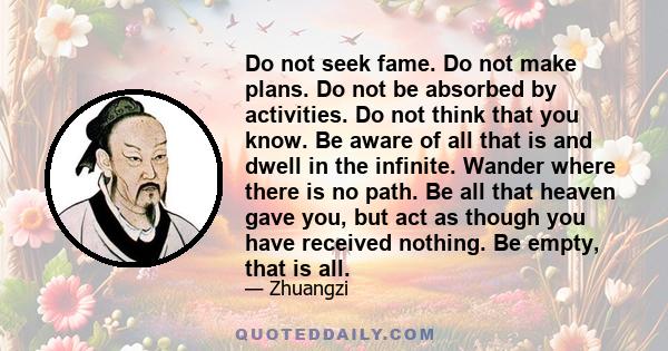 Do not seek fame. Do not make plans. Do not be absorbed by activities. Do not think that you know. Be aware of all that is and dwell in the infinite. Wander where there is no path. Be all that heaven gave you, but act