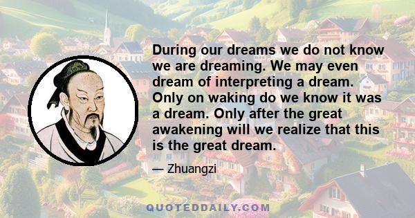 During our dreams we do not know we are dreaming. We may even dream of interpreting a dream. Only on waking do we know it was a dream. Only after the great awakening will we realize that this is the great dream.