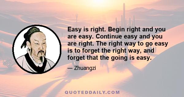 Easy is right. Begin right and you are easy. Continue easy and you are right. The right way to go easy is to forget the right way, and forget that the going is easy.