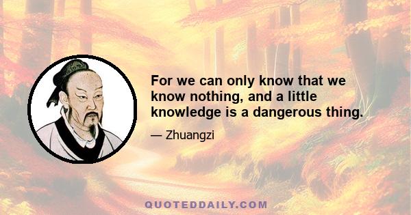 For we can only know that we know nothing, and a little knowledge is a dangerous thing.