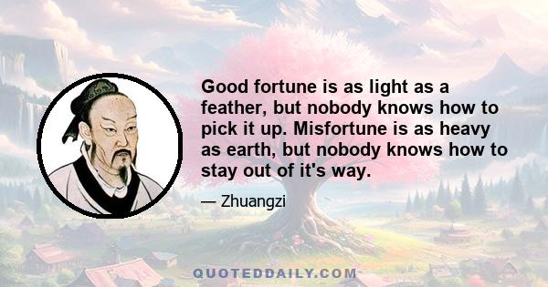 Good fortune is as light as a feather, but nobody knows how to pick it up. Misfortune is as heavy as earth, but nobody knows how to stay out of it's way.