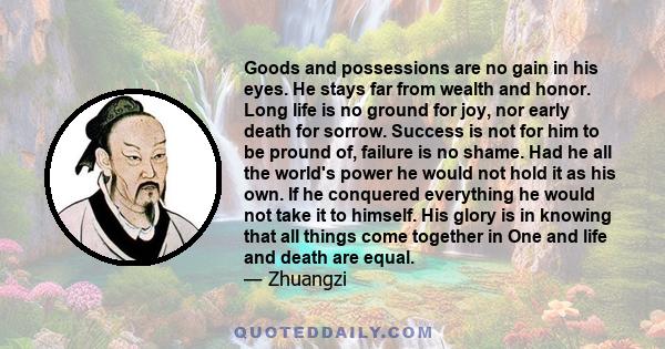 Goods and possessions are no gain in his eyes. He stays far from wealth and honor. Long life is no ground for joy, nor early death for sorrow. Success is not for him to be pround of, failure is no shame. Had he all the