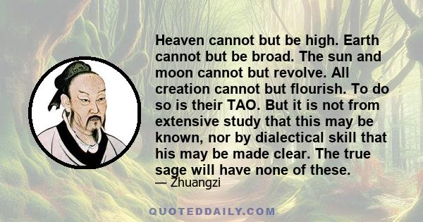 Heaven cannot but be high. Earth cannot but be broad. The sun and moon cannot but revolve. All creation cannot but flourish. To do so is their TAO. But it is not from extensive study that this may be known, nor by