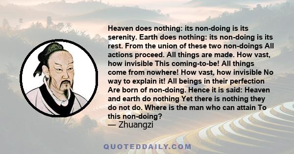 Heaven does nothing: its non-doing is its serenity. Earth does nothing: its non-doing is its rest. From the union of these two non-doings All actions proceed. All things are made. How vast, how invisible This