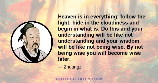 Heaven is in everything: follow the light, hide in the cloudiness and begin in what is. Do this and your understanding will be like not understanding and your wisdom will be like not being wise. By not being wise you