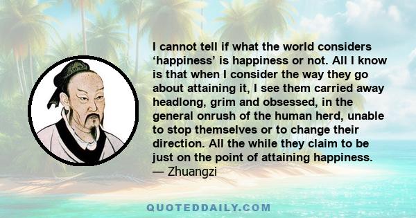 I cannot tell if what the world considers ‘happiness’ is happiness or not. All I know is that when I consider the way they go about attaining it, I see them carried away headlong, grim and obsessed, in the general