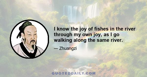 I know the joy of fishes in the river through my own joy, as I go walking along the same river.