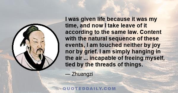 I was given life because it was my time, and now I take leave of it according to the same law. Content with the natural sequence of these events, I am touched neither by joy nor by grief. I am simply hanging in the air