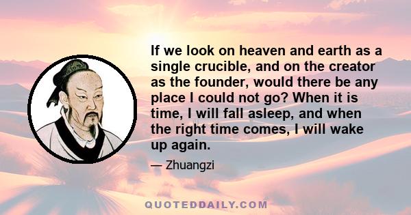 If we look on heaven and earth as a single crucible, and on the creator as the founder, would there be any place I could not go? When it is time, I will fall asleep, and when the right time comes, I will wake up again.