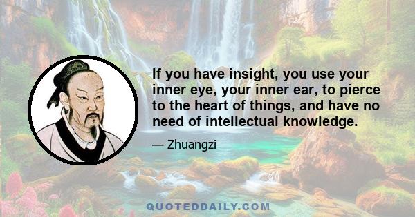 If you have insight, you use your inner eye, your inner ear, to pierce to the heart of things, and have no need of intellectual knowledge.