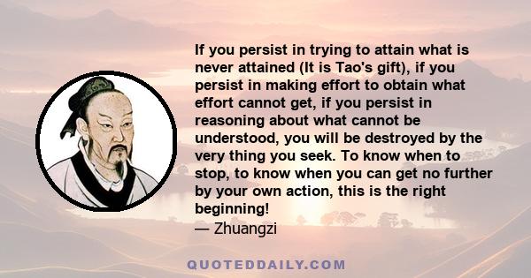 If you persist in trying to attain what is never attained (It is Tao's gift), if you persist in making effort to obtain what effort cannot get, if you persist in reasoning about what cannot be understood, you will be