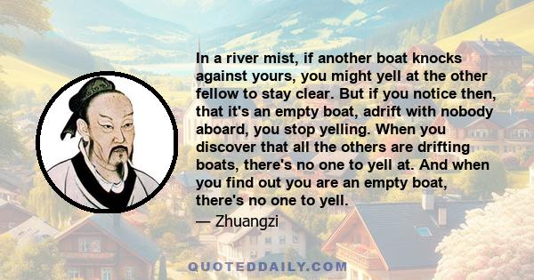 In a river mist, if another boat knocks against yours, you might yell at the other fellow to stay clear. But if you notice then, that it's an empty boat, adrift with nobody aboard, you stop yelling. When you discover