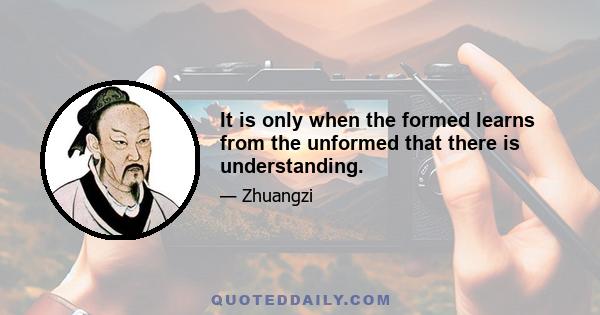 It is only when the formed learns from the unformed that there is understanding.