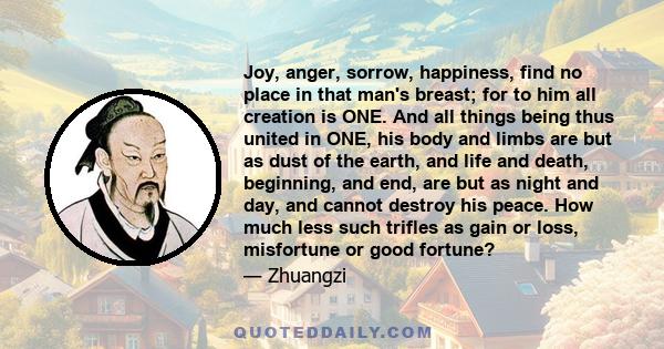 Joy, anger, sorrow, happiness, find no place in that man's breast; for to him all creation is ONE. And all things being thus united in ONE, his body and limbs are but as dust of the earth, and life and death, beginning, 