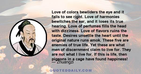 Love of colors bewilders the eye and it fails to see right. Love of harmonies bewitches the ear, and it loses its true hearing. Love of perfumes fills the head with dizziness. Love of flavors ruins the taste. Desires