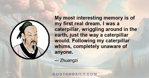 My most interesting memory is of my first real dream. I was a caterpillar, wriggling around in the earth, just the way a caterpillar would. Following my caterpillar whims, completely unaware of anyone.