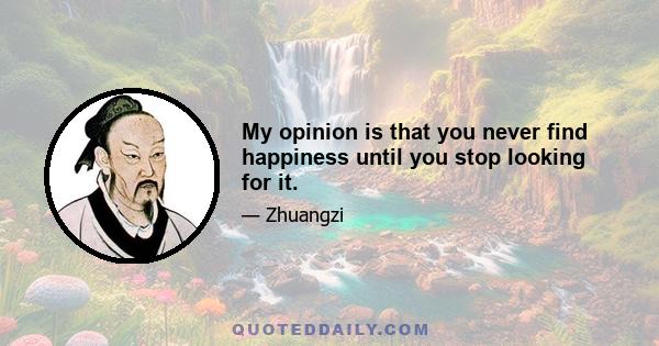 My opinion is that you never find happiness until you stop looking for it.