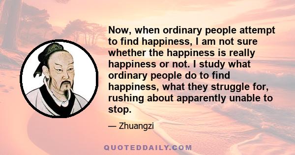 Now, when ordinary people attempt to find happiness, I am not sure whether the happiness is really happiness or not. I study what ordinary people do to find happiness, what they struggle for, rushing about apparently