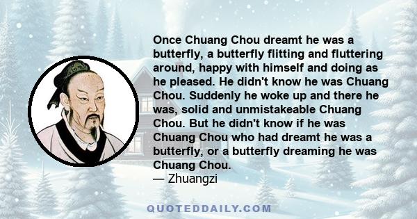 Once Chuang Chou dreamt he was a butterfly, a butterfly flitting and fluttering around, happy with himself and doing as he pleased. He didn't know he was Chuang Chou. Suddenly he woke up and there he was, solid and