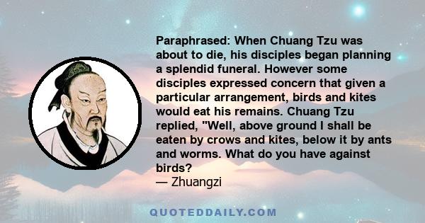 Paraphrased: When Chuang Tzu was about to die, his disciples began planning a splendid funeral. However some disciples expressed concern that given a particular arrangement, birds and kites would eat his remains. Chuang 