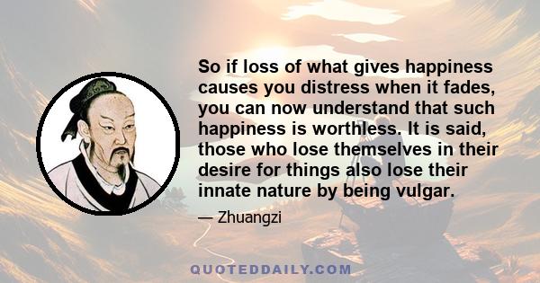 So if loss of what gives happiness causes you distress when it fades, you can now understand that such happiness is worthless. It is said, those who lose themselves in their desire for things also lose their innate