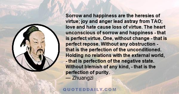 Sorrow and happiness are the heresies of virtue; joy and anger lead astray from TAO; love and hate cause loss of virtue. The heart unconscious of sorrow and happiness - that is perfect virtue. One, without change - that 