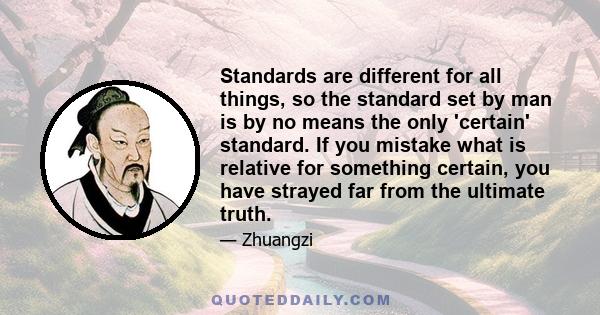 Standards are different for all things, so the standard set by man is by no means the only 'certain' standard. If you mistake what is relative for something certain, you have strayed far from the ultimate truth.