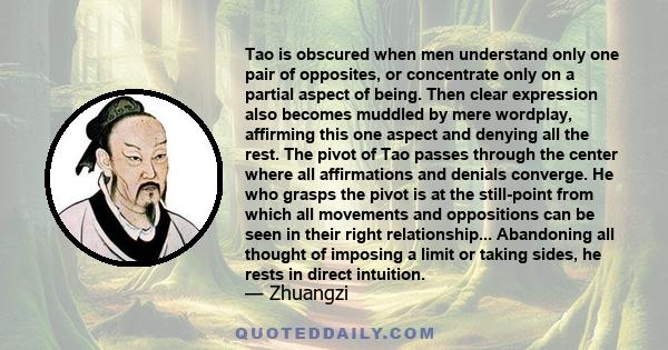 Tao is obscured when men understand only one pair of opposites, or concentrate only on a partial aspect of being. Then clear expression also becomes muddled by mere wordplay, affirming this one aspect and denying all