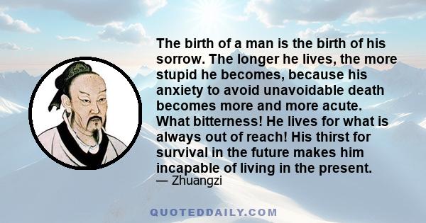 The birth of a man is the birth of his sorrow. The longer he lives, the more stupid he becomes, because his anxiety to avoid unavoidable death becomes more and more acute. What bitterness! He lives for what is always