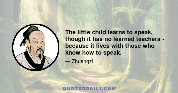 The little child learns to speak, though it has no learned teachers - because it lives with those who know how to speak.