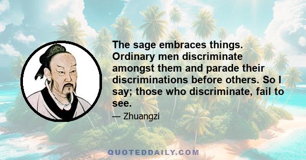 The sage embraces things. Ordinary men discriminate amongst them and parade their discriminations before others. So I say; those who discriminate, fail to see.