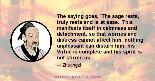 The saying goes, 'The sage rests, truly rests and is at ease.' This manifests itself in calmness and detachment, so that worries and distress cannot affect him, nothing unpleasant can disturb him, his Virtue is complete 