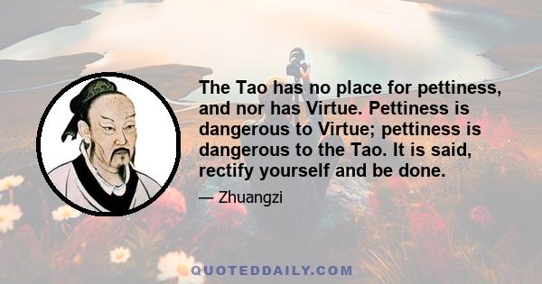 The Tao has no place for pettiness, and nor has Virtue. Pettiness is dangerous to Virtue; pettiness is dangerous to the Tao. It is said, rectify yourself and be done.