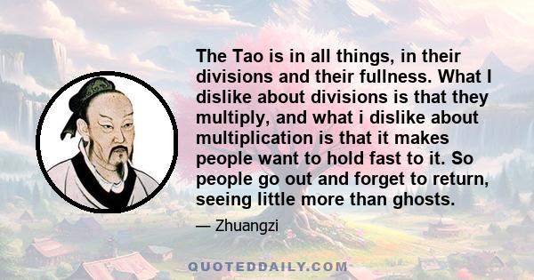 The Tao is in all things, in their divisions and their fullness. What I dislike about divisions is that they multiply, and what i dislike about multiplication is that it makes people want to hold fast to it. So people