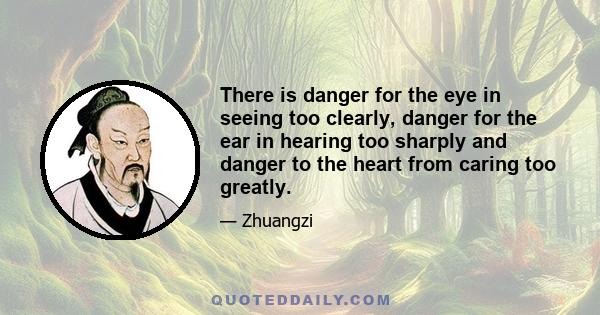 There is danger for the eye in seeing too clearly, danger for the ear in hearing too sharply and danger to the heart from caring too greatly.