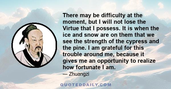 There may be difficulty at the moment, but I will not lose the Virtue that I possess. It is when the ice and snow are on them that we see the strength of the cypress and the pine. I am grateful for this trouble around