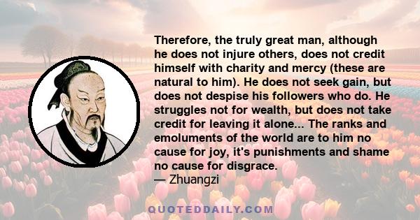 Therefore, the truly great man, although he does not injure others, does not credit himself with charity and mercy (these are natural to him). He does not seek gain, but does not despise his followers who do. He