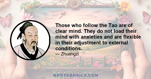 Those who follow the Tao are of clear mind. They do not load their mind with anxieties and are flexible in their adjustment to external conditions.