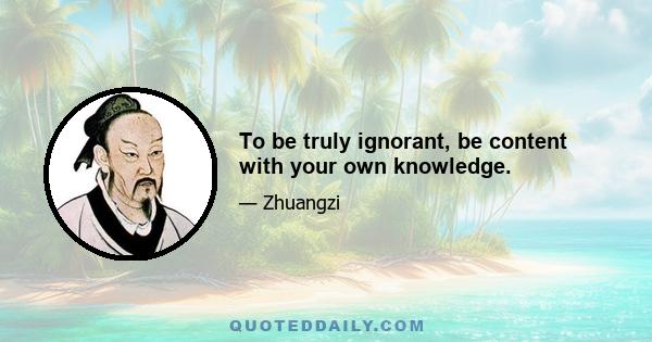 To be truly ignorant, be content with your own knowledge.