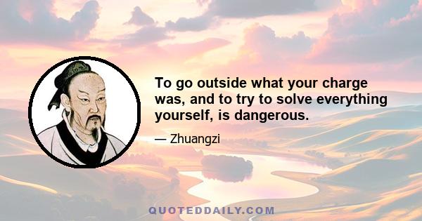 To go outside what your charge was, and to try to solve everything yourself, is dangerous.